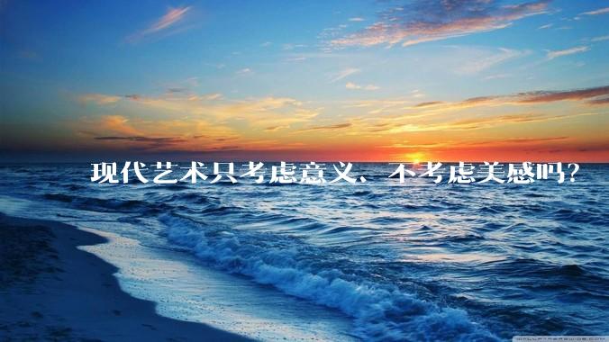现代艺术只考虑意义、不考虑美感吗？