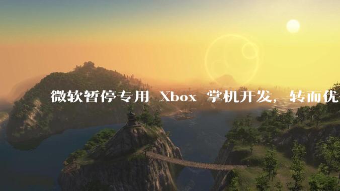 微软暂停专用 Xbox 掌机开发，转而优化 Windows 11 的掌机游戏体验，这背后原因有哪些？